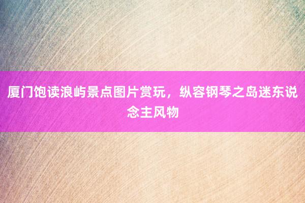 厦门饱读浪屿景点图片赏玩，纵容钢琴之岛迷东说念主风物